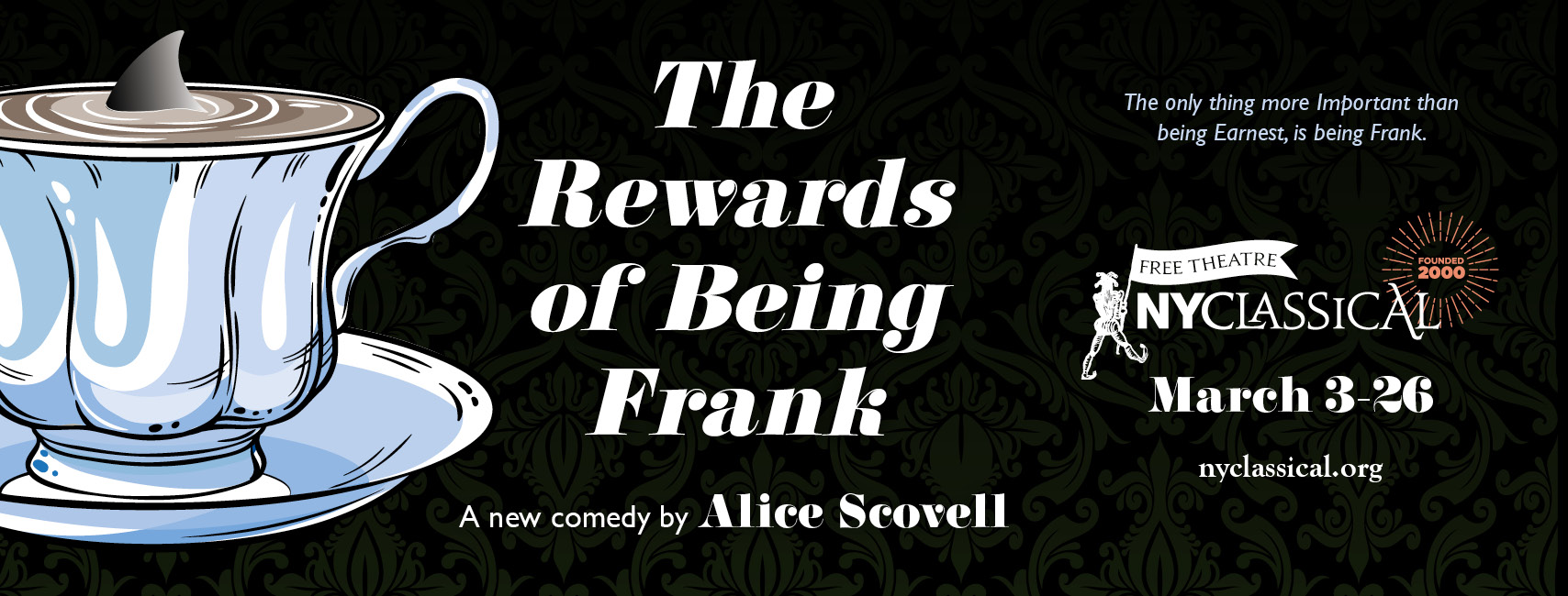 Image for The Rewards of Being Frank. To the left of the image there is a picture of a teacup. In the tea is a shark's fin visible above the surface. The title of the show is in the center of the image, and to the right is the logo for NY Classical theatre, and the show dates of March 3rd through 26th.