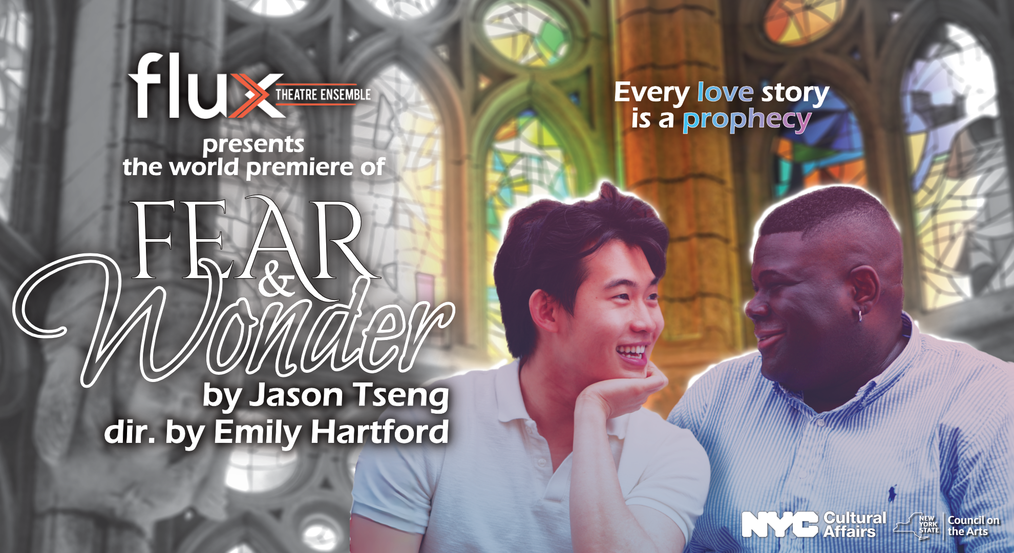 Background is of a chapel with stain glass windows fading from black and white to color. In the foreground there are photos of the two lead actors. The text reads: "Flux Theatre Ensemble presents the world premiere of Fear & Wonder by Jason Tseng, directed by Emily Hartford. Tagline: "Every love story is a prophecy" On the bottom right corner are the logos for NYC Cultural Affairs and New York State Council on the Arts